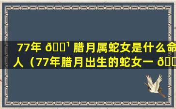 77年 🌹 腊月属蛇女是什么命人（77年腊月出生的蛇女一 🐵 生的运势）